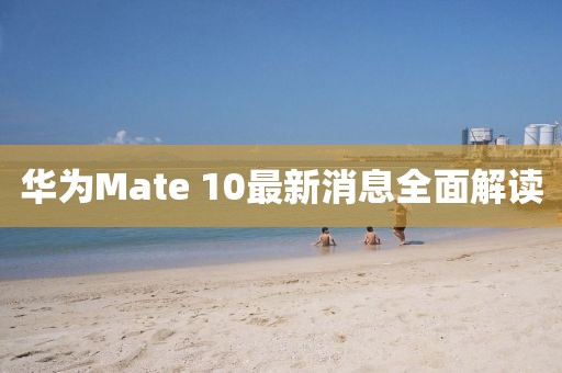 华为Mate 10最新消息全面解读