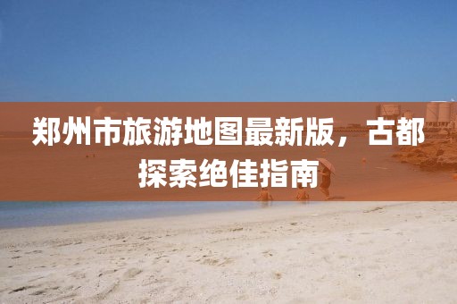 郑州市旅游地图最新版，古都探索绝佳指南
