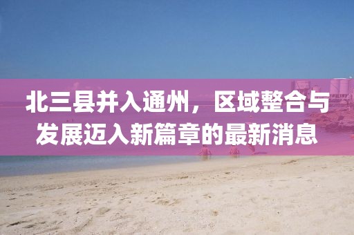 北三县并入通州，区域整合与发展迈入新篇章的最新消息
