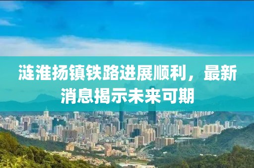 涟淮扬镇铁路进展顺利，最新消息揭示未来可期