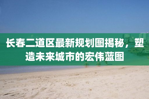 长春二道区最新规划图揭秘，塑造未来城市的宏伟蓝图