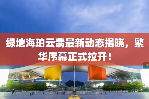 绿地海珀云翡最新动态揭晓，繁华序幕正式拉开！