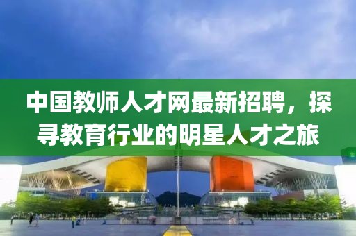 中国教师人才网最新招聘，探寻教育行业的明星人才之旅