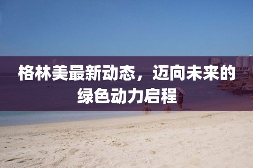 格林美最新动态，迈向未来的绿色动力启程