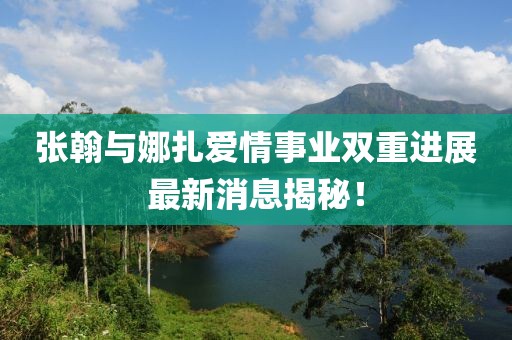 张翰与娜扎爱情事业双重进展最新消息揭秘！