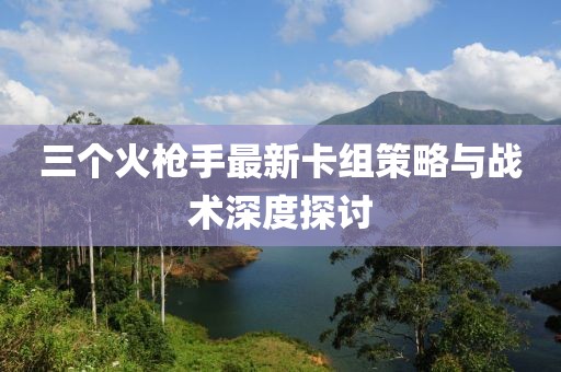 三个火枪手最新卡组策略与战术深度探讨