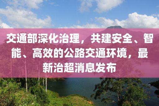 交通部深化治理，共建安全、智能、高效的公路交通环境，最新治超消息发布