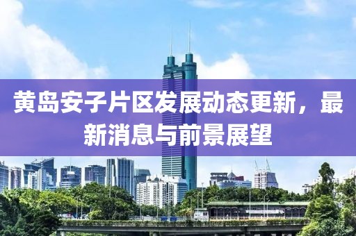 黄岛安子片区发展动态更新，最新消息与前景展望