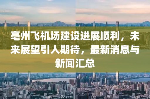 亳州飞机场建设进展顺利，未来展望引人期待，最新消息与新闻汇总