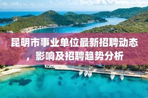 昆明市事业单位最新招聘动态，影响及招聘趋势分析