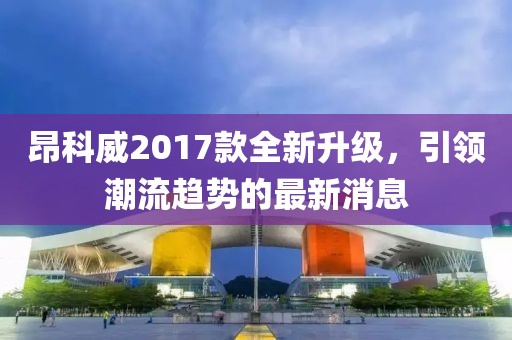 昂科威2017款全新升级，引领潮流趋势的最新消息