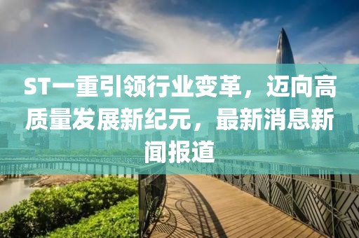 ST一重引领行业变革，迈向高质量发展新纪元，最新消息新闻报道