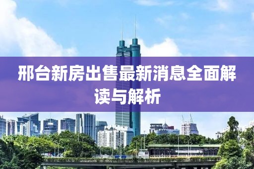 邢台新房出售最新消息全面解读与解析