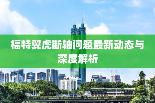 福特翼虎断轴问题最新动态与深度解析