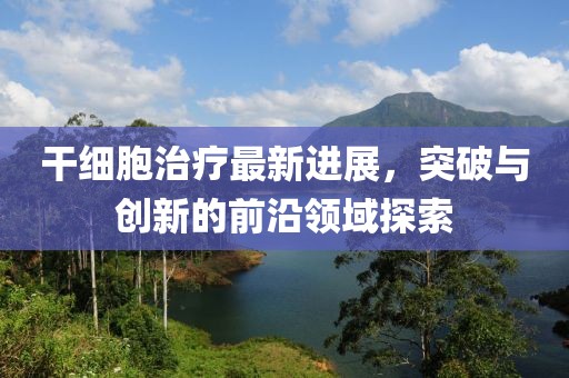 干细胞治疗最新进展，突破与创新的前沿领域探索