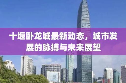 十堰卧龙城最新动态，城市发展的脉搏与未来展望