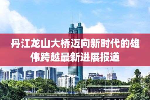丹江龙山大桥迈向新时代的雄伟跨越最新进展报道