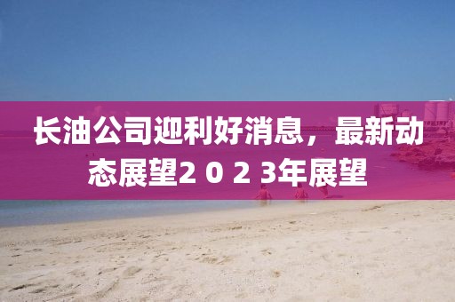 长油公司迎利好消息，最新动态展望2 0 2 3年展望