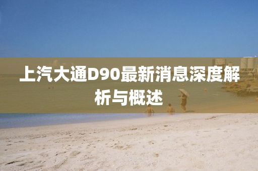 上汽大通D90最新消息深度解析与概述