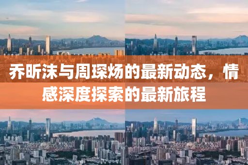 乔昕沫与周琛炀的最新动态，情感深度探索的最新旅程