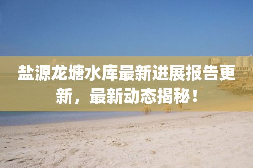 盐源龙塘水库最新进展报告更新，最新动态揭秘！