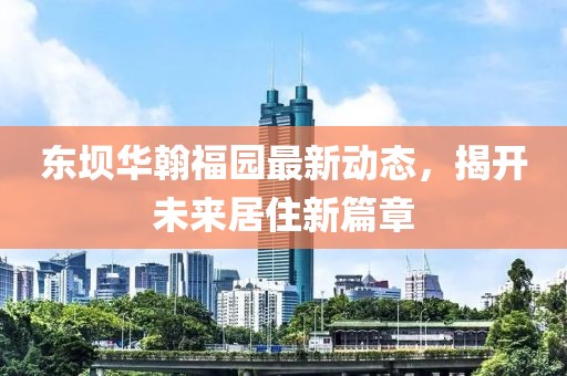 东坝华翰福园最新动态，揭开未来居住新篇章