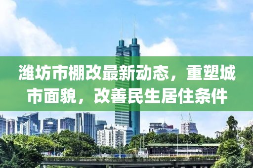 潍坊市棚改最新动态，重塑城市面貌，改善民生居住条件