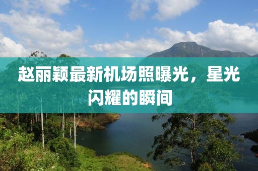 赵丽颖最新机场照曝光，星光闪耀的瞬间