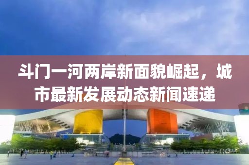 斗门一河两岸新面貌崛起，城市最新发展动态新闻速递