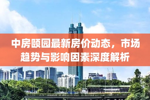 中房颐园最新房价动态，市场趋势与影响因素深度解析