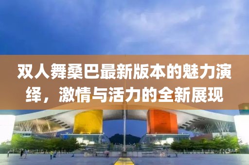双人舞桑巴最新版本的魅力演绎，激情与活力的全新展现