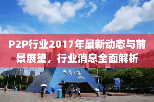 P2P行业2017年最新动态与前景展望，行业消息全面解析
