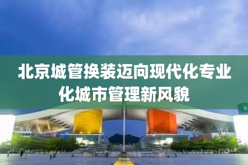 北京城管换装迈向现代化专业化城市管理新风貌