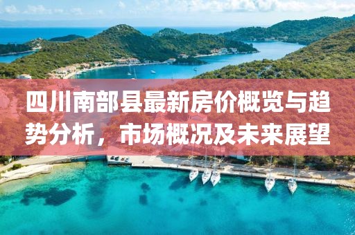 四川南部县最新房价概览与趋势分析，市场概况及未来展望