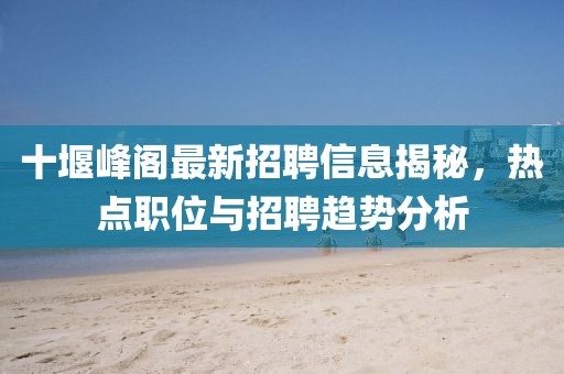 十堰峰阁最新招聘信息揭秘，热点职位与招聘趋势分析