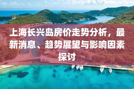 上海长兴岛房价走势分析，最新消息、趋势展望与影响因素探讨