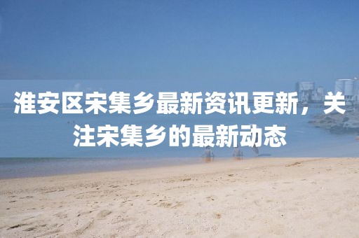 淮安区宋集乡最新资讯更新，关注宋集乡的最新动态