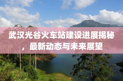 武汉光谷火车站建设进展揭秘，最新动态与未来展望