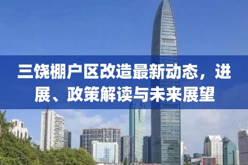 三饶棚户区改造最新动态，进展、政策解读与未来展望