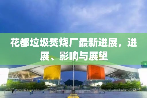 花都垃圾焚烧厂最新进展，进展、影响与展望