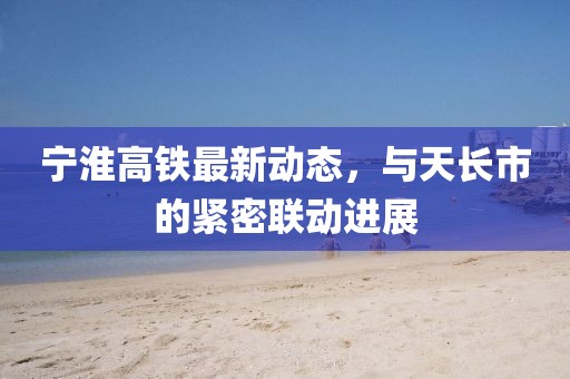 宁淮高铁最新动态，与天长市的紧密联动进展