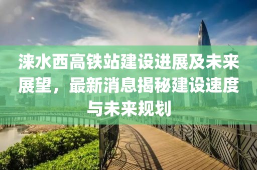涞水西高铁站建设进展及未来展望，最新消息揭秘建设速度与未来规划