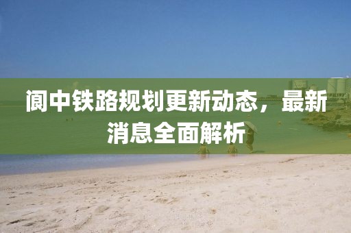 阆中铁路规划更新动态，最新消息全面解析