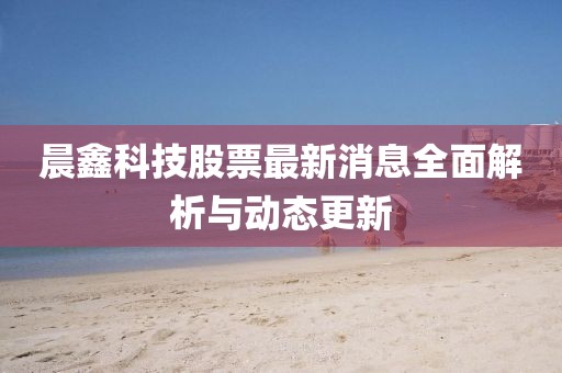 晨鑫科技股票最新消息全面解析与动态更新