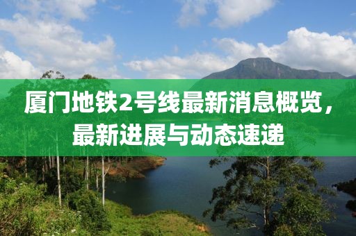 厦门地铁2号线最新消息概览，最新进展与动态速递