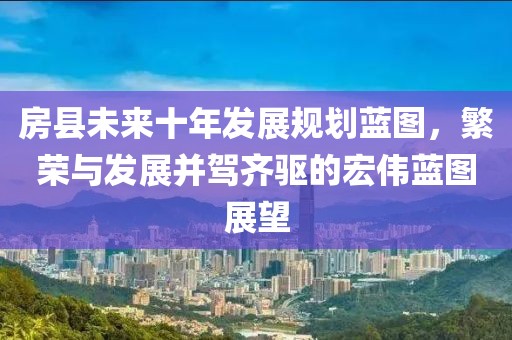 房县未来十年发展规划蓝图，繁荣与发展并驾齐驱的宏伟蓝图展望