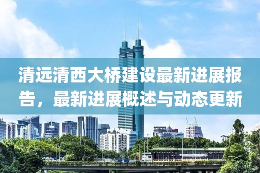 清远清西大桥建设最新进展报告，最新进展概述与动态更新