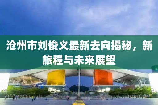 沧州市刘俊义最新去向揭秘，新旅程与未来展望