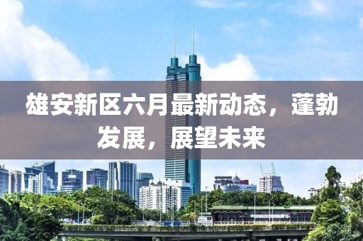 雄安新区六月最新动态，蓬勃发展，展望未来