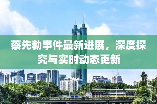 蔡先勃事件最新进展，深度探究与实时动态更新
